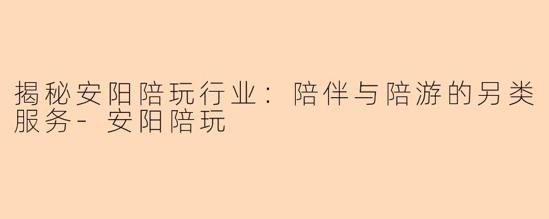 揭秘安阳陪玩行业：陪伴与陪游的另类服务-安阳陪玩