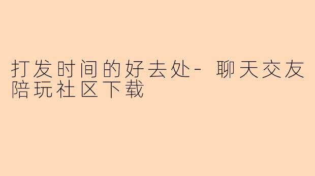 打发时间的好去处-聊天交友陪玩社区下载
