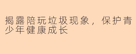 揭露陪玩垃圾现象，保护青少年健康成长