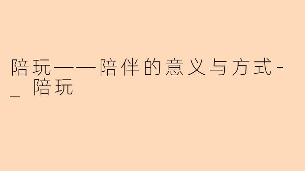 陪玩——陪伴的意义与方式-_陪玩