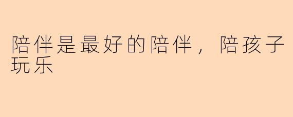 陪伴是最好的陪伴，陪孩子玩乐
