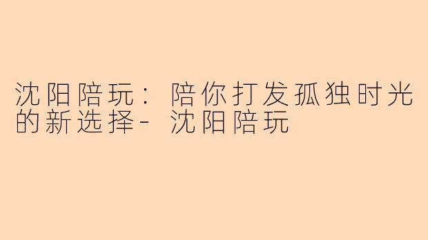 沈阳陪玩：陪你打发孤独时光的新选择-沈阳陪玩