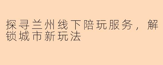 探寻兰州线下陪玩服务，解锁城市新玩法
