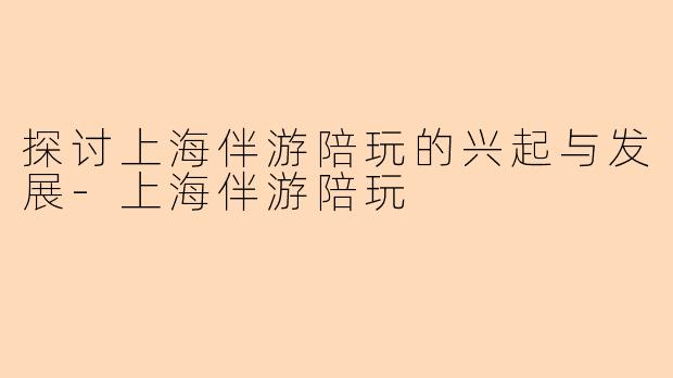 探讨上海伴游陪玩的兴起与发展-上海伴游陪玩