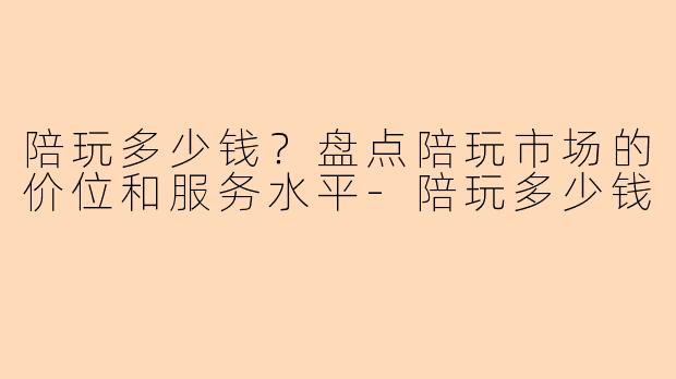 陪玩多少钱？盘点陪玩市场的价位和服务水平-陪玩多少钱