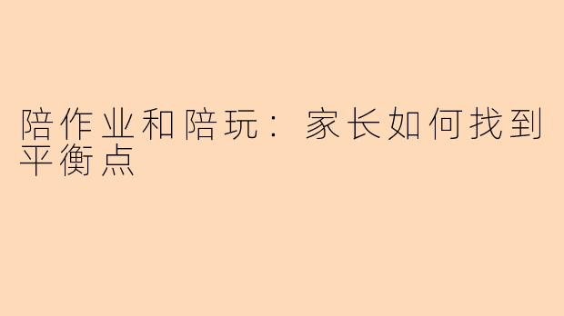 陪作业和陪玩：家长如何找到平衡点