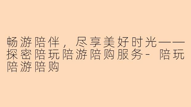 畅游陪伴，尽享美好时光——探密陪玩陪游陪购服务-陪玩陪游陪购