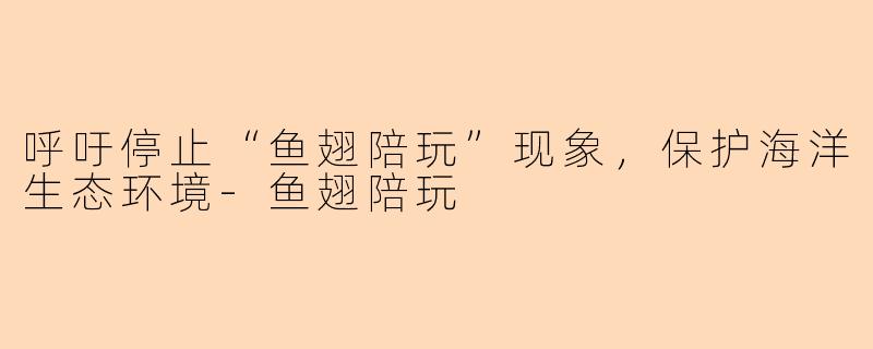 呼吁停止“鱼翅陪玩”现象，保护海洋生态环境-鱼翅陪玩