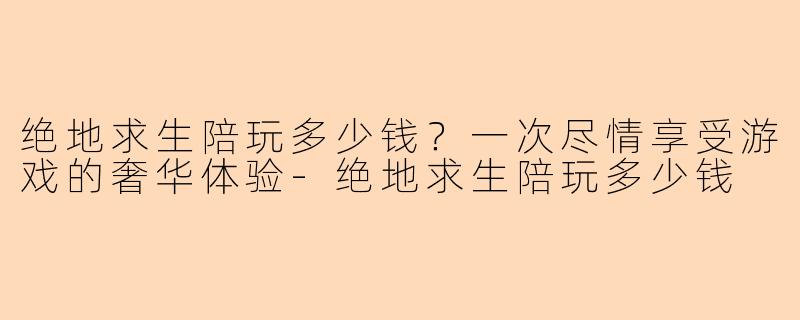 绝地求生陪玩多少钱？一次尽情享受游戏的奢华体验-绝地求生陪玩多少钱