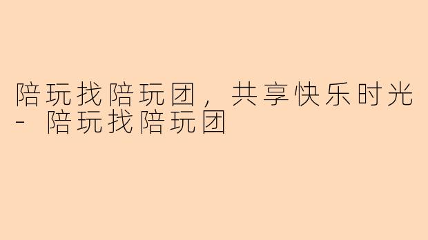 陪玩找陪玩团，共享快乐时光-陪玩找陪玩团
