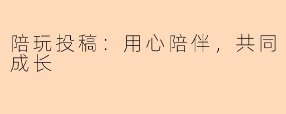 陪玩投稿：用心陪伴，共同成长