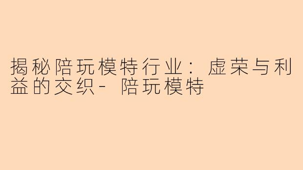 揭秘陪玩模特行业：虚荣与利益的交织-陪玩模特