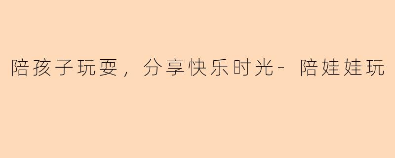 陪孩子玩耍，分享快乐时光-陪娃娃玩