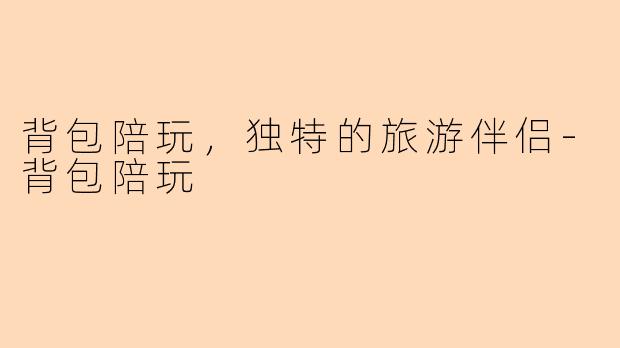 背包陪玩，独特的旅游伴侣-背包陪玩