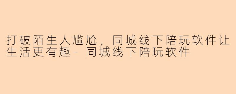 打破陌生人尴尬，同城线下陪玩软件让生活更有趣-同城线下陪玩软件