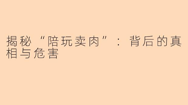 揭秘“陪玩卖肉”：背后的真相与危害