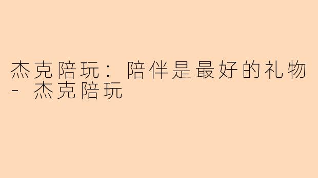 杰克陪玩：陪伴是最好的礼物-杰克陪玩