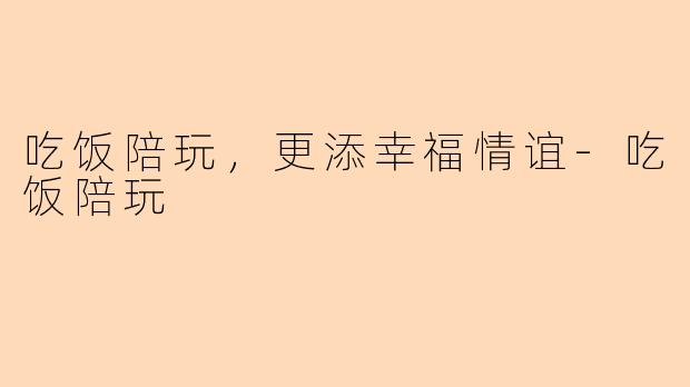 吃饭陪玩，更添幸福情谊-吃饭陪玩