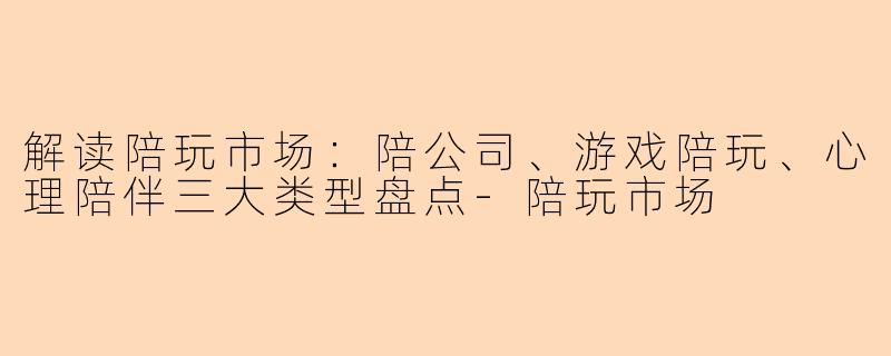 解读陪玩市场：陪公司、游戏陪玩、心理陪伴三大类型盘点-陪玩市场