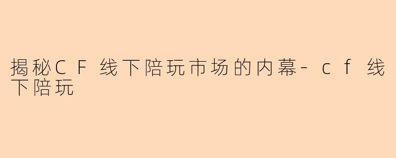 揭秘CF线下陪玩市场的内幕-cf线下陪玩
