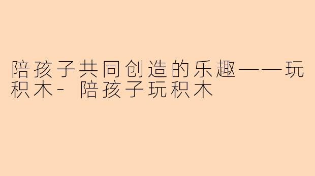 陪孩子共同创造的乐趣——玩积木-陪孩子玩积木