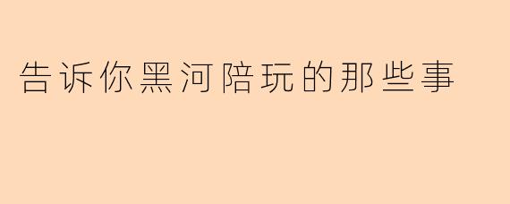 告诉你黑河陪玩的那些事