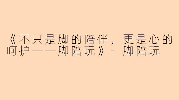 《不只是脚的陪伴，更是心的呵护——脚陪玩》-脚陪玩