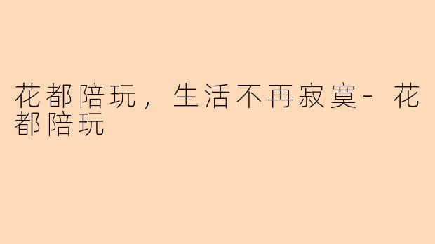 花都陪玩，生活不再寂寞-花都陪玩