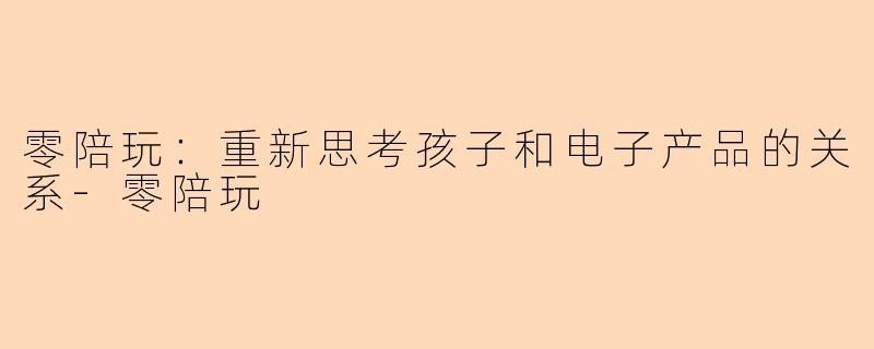 零陪玩：重新思考孩子和电子产品的关系-零陪玩