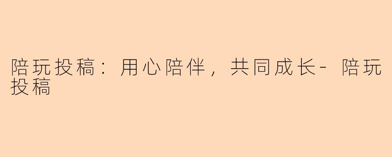 陪玩投稿：用心陪伴，共同成长-陪玩投稿