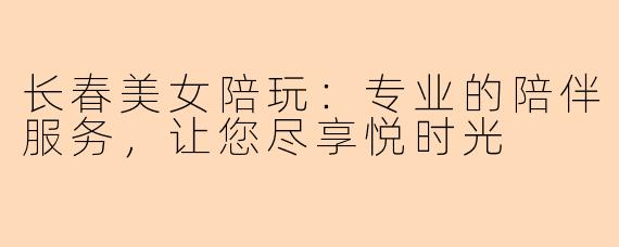 长春美女陪玩：专业的陪伴服务，让您尽享悦时光