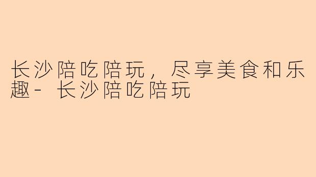 长沙陪吃陪玩，尽享美食和乐趣-长沙陪吃陪玩