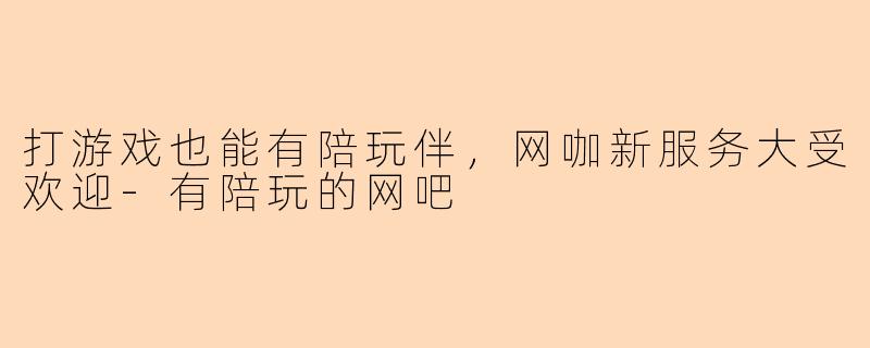 打游戏也能有陪玩伴，网咖新服务大受欢迎-有陪玩的网吧