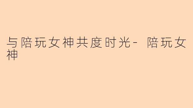 与陪玩女神共度时光-陪玩女神