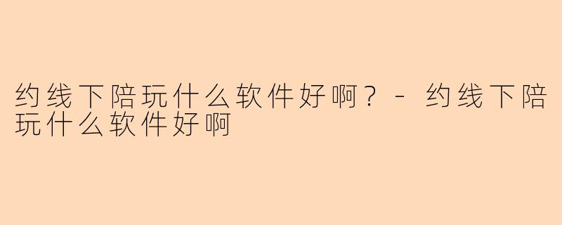约线下陪玩什么软件好啊？-约线下陪玩什么软件好啊