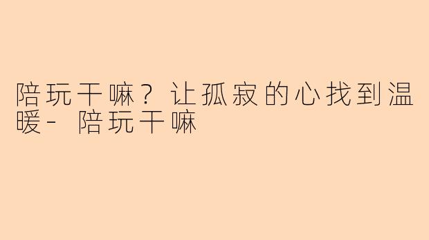 陪玩干嘛？让孤寂的心找到温暖-陪玩干嘛