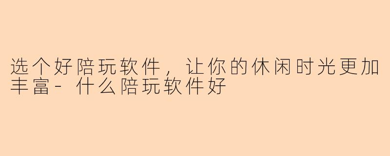 选个好陪玩软件，让你的休闲时光更加丰富-什么陪玩软件好