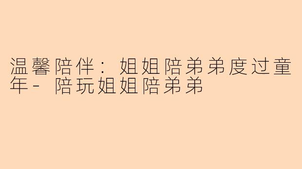 温馨陪伴：姐姐陪弟弟度过童年-陪玩姐姐陪弟弟