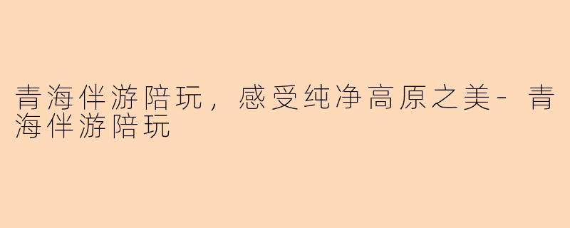 青海伴游陪玩，感受纯净高原之美-青海伴游陪玩