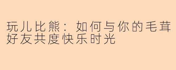 玩儿比熊：如何与你的毛茸好友共度快乐时光
