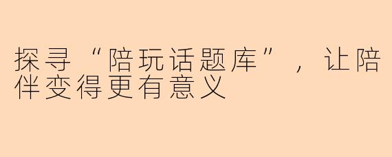探寻“陪玩话题库”，让陪伴变得更有意义