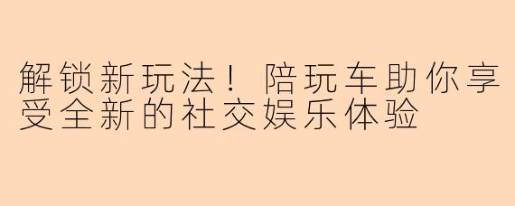 解锁新玩法！陪玩车助你享受全新的社交娱乐体验
