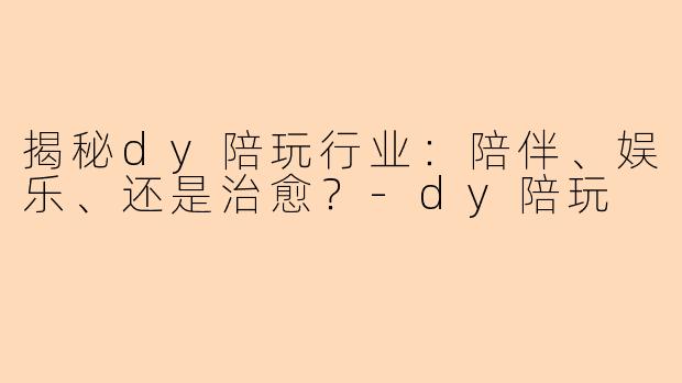 揭秘dy陪玩行业：陪伴、娱乐、还是治愈？-dy陪玩