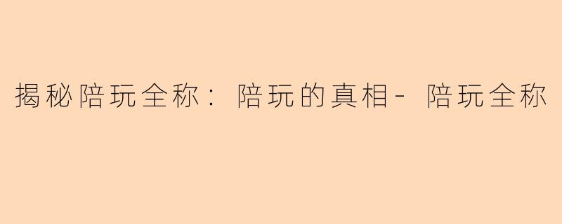 揭秘陪玩全称：陪玩的真相-陪玩全称
