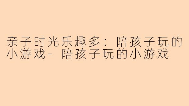 亲子时光乐趣多：陪孩子玩的小游戏-陪孩子玩的小游戏