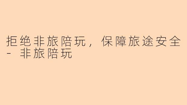 拒绝非旅陪玩，保障旅途安全-非旅陪玩