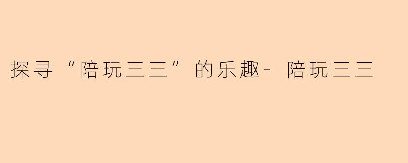 探寻“陪玩三三”的乐趣-陪玩三三