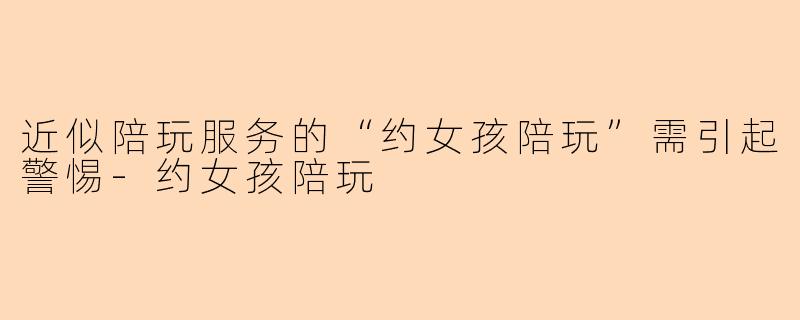 近似陪玩服务的“约女孩陪玩”需引起警惕-约女孩陪玩