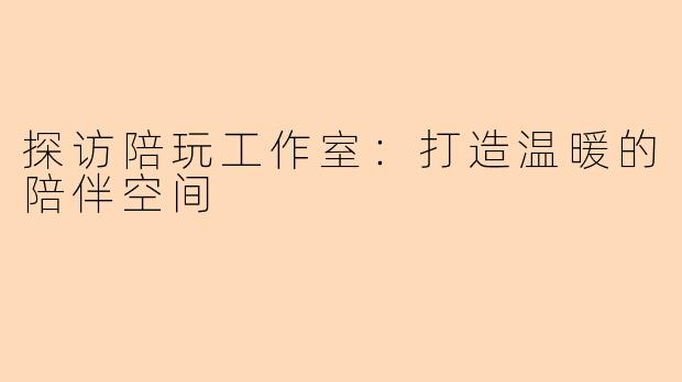 探访陪玩工作室：打造温暖的陪伴空间