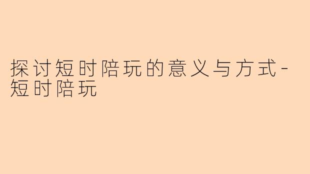 探讨短时陪玩的意义与方式-短时陪玩